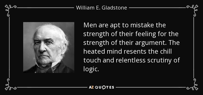 Men are apt to mistake the strength of their feeling for the strength of their argument. The heated mind resents the chill touch and relentless scrutiny of logic. - William E. Gladstone