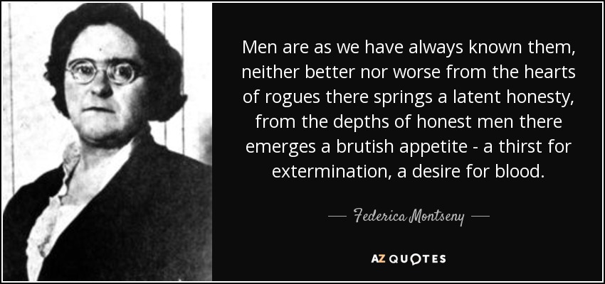 Men are as we have always known them, neither better nor worse from the hearts of rogues there springs a latent honesty, from the depths of honest men there emerges a brutish appetite - a thirst for extermination, a desire for blood. - Federica Montseny