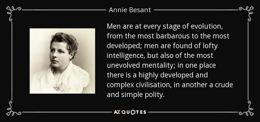 Men are at every stage of evolution, from the most barbarous to the most developed; men are found of lofty intelligence, but also of the most unevolved mentality; in one place there is a highly developed and complex civilisation, in another a crude and simple polity. - Annie Besant