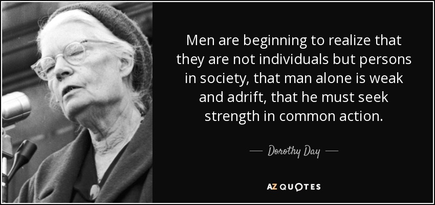 Men are beginning to realize that they are not individuals but persons in society, that man alone is weak and adrift, that he must seek strength in common action. - Dorothy Day