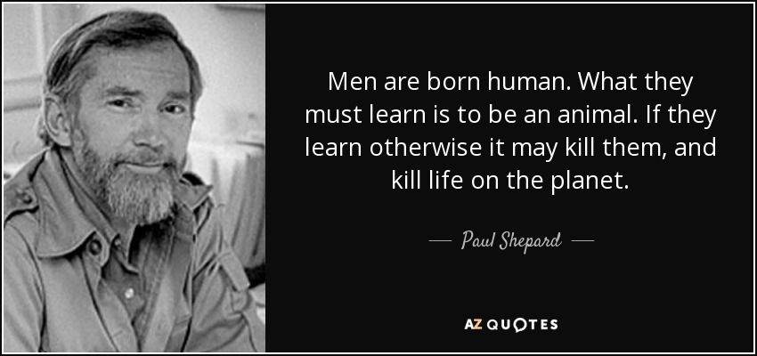 Men are born human. What they must learn is to be an animal. If they learn otherwise it may kill them, and kill life on the planet. - Paul Shepard
