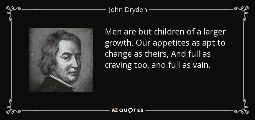Men are but children of a larger growth, Our appetites as apt to change as theirs, And full as craving too, and full as vain. - John Dryden