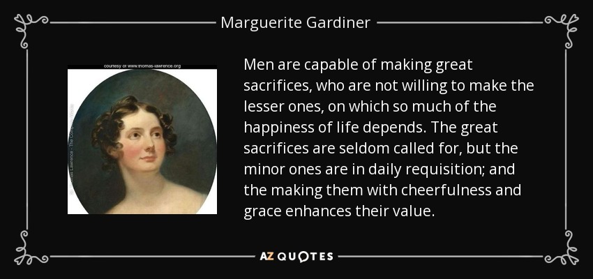 Men are capable of making great sacrifices, who are not willing to make the lesser ones, on which so much of the happiness of life depends. The great sacrifices are seldom called for, but the minor ones are in daily requisition; and the making them with cheerfulness and grace enhances their value. - Marguerite Gardiner, Countess of Blessington