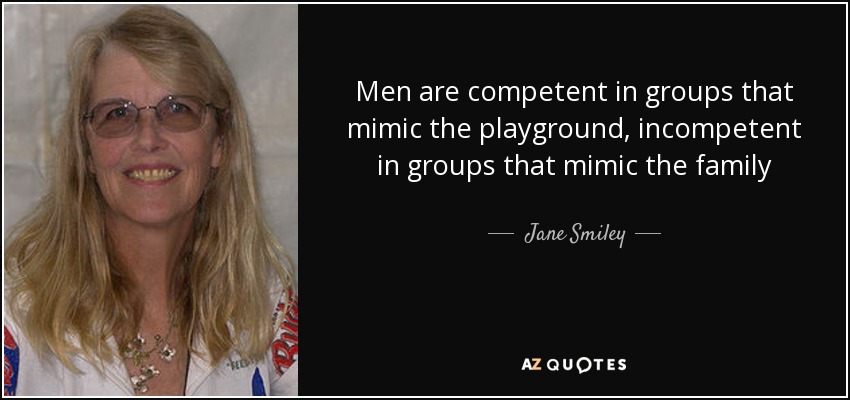 Men are competent in groups that mimic the playground, incompetent in groups that mimic the family - Jane Smiley