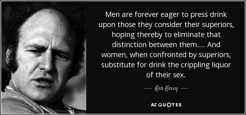 Men are forever eager to press drink upon those they consider their superiors, hoping thereby to eliminate that distinction between them.... And women, when confronted by superiors, substitute for drink the crippling liquor of their sex. - Ken Kesey