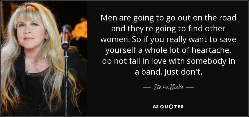 Men are going to go out on the road and they're going to find other women. So if you really want to save yourself a whole lot of heartache, do not fall in love with somebody in a band. Just don't. - Stevie Nicks