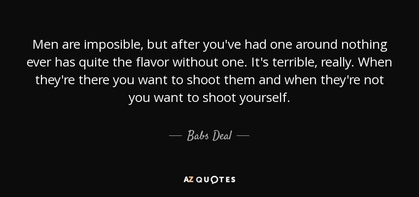 Men are imposible, but after you've had one around nothing ever has quite the flavor without one. It's terrible, really. When they're there you want to shoot them and when they're not you want to shoot yourself. - Babs Deal