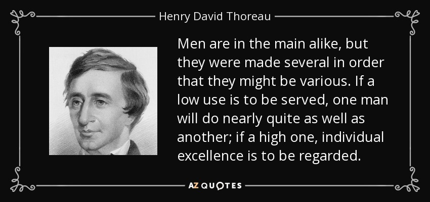 Men are in the main alike, but they were made several in order that they might be various. If a low use is to be served, one man will do nearly quite as well as another; if a high one, individual excellence is to be regarded. - Henry David Thoreau
