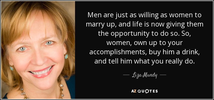 Men are just as willing as women to marry up, and life is now giving them the opportunity to do so. So, women, own up to your accomplishments, buy him a drink, and tell him what you really do. - Liza Mundy