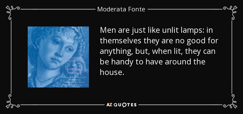 Men are just like unlit lamps: in themselves they are no good for anything, but, when lit, they can be handy to have around the house. - Moderata Fonte