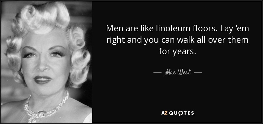 Men are like linoleum floors. Lay 'em right and you can walk all over them for years. - Mae West