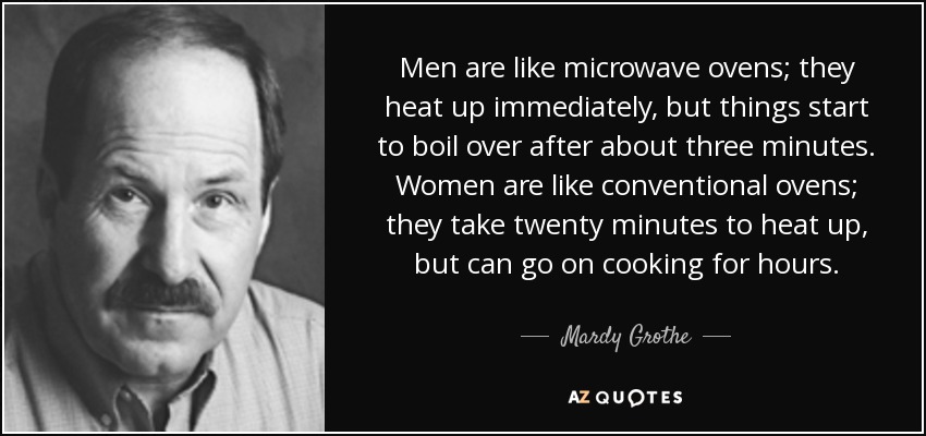 Men are like microwave ovens; they heat up immediately, but things start to boil over after about three minutes. Women are like conventional ovens; they take twenty minutes to heat up, but can go on cooking for hours. - Mardy Grothe