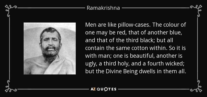 Men are like pillow-cases. The colour of one may be red, that of another blue, and that of the third black; but all contain the same cotton within. So it is with man; one is beautiful, another is ugly, a third holy, and a fourth wicked; but the Divine Being dwells in them all. - Ramakrishna