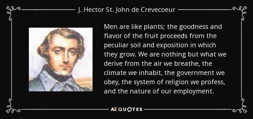 Men are like plants; the goodness and flavor of the fruit proceeds from the peculiar soil and exposition in which they grow. We are nothing but what we derive from the air we breathe, the climate we inhabit, the government we obey, the system of religion we profess, and the nature of our employment. - J. Hector St. John de Crevecoeur