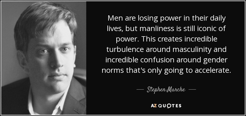 Men are losing power in their daily lives, but manliness is still iconic of power. This creates incredible turbulence around masculinity and incredible confusion around gender norms that's only going to accelerate. - Stephen Marche