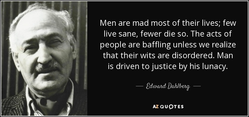 Men are mad most of their lives; few live sane, fewer die so. The acts of people are baffling unless we realize that their wits are disordered. Man is driven to justice by his lunacy. - Edward Dahlberg