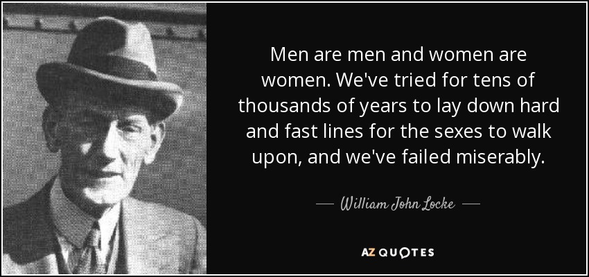 Men are men and women are women. We've tried for tens of thousands of years to lay down hard and fast lines for the sexes to walk upon, and we've failed miserably. - William John Locke