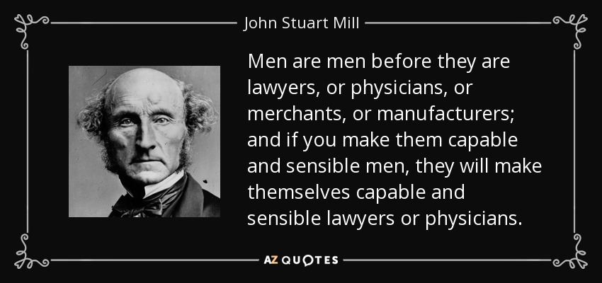 Men are men before they are lawyers, or physicians, or merchants, or manufacturers; and if you make them capable and sensible men, they will make themselves capable and sensible lawyers or physicians. - John Stuart Mill