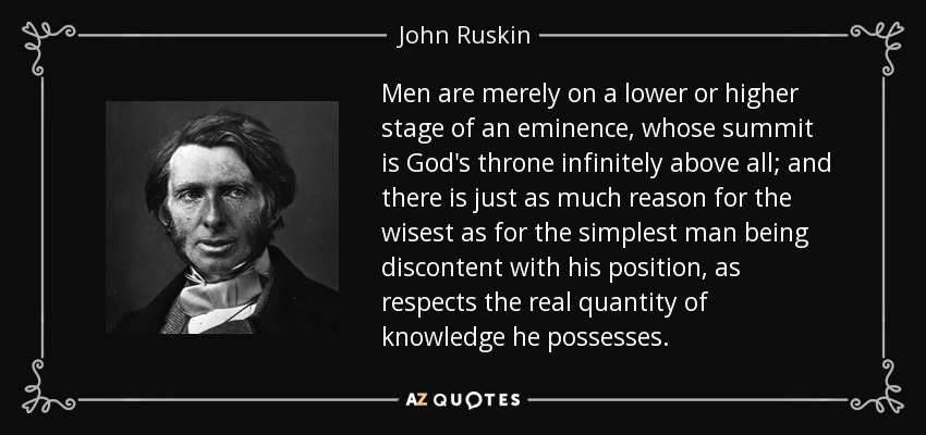 Men are merely on a lower or higher stage of an eminence, whose summit is God's throne infinitely above all; and there is just as much reason for the wisest as for the simplest man being discontent with his position, as respects the real quantity of knowledge he possesses. - John Ruskin