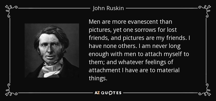 Men are more evanescent than pictures, yet one sorrows for lost friends, and pictures are my friends. I have none others. I am never long enough with men to attach myself to them; and whatever feelings of attachment I have are to material things. - John Ruskin