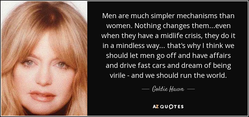Men are much simpler mechanisms than women. Nothing changes them ...even when they have a midlife crisis, they do it in a mindless way... that's why I think we should let men go off and have affairs and drive fast cars and dream of being virile - and we should run the world. - Goldie Hawn