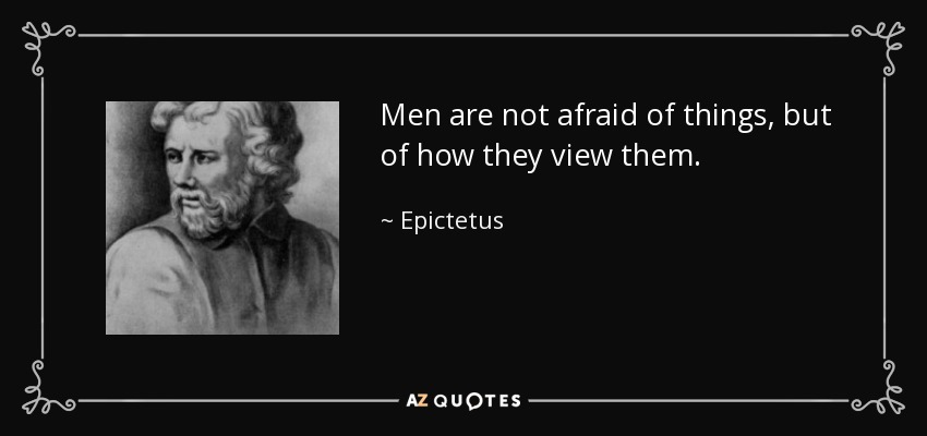 Men are not afraid of things, but of how they view them. - Epictetus