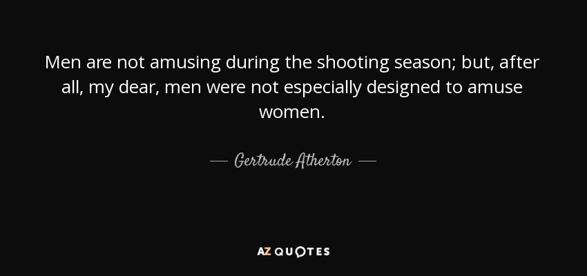 Men are not amusing during the shooting season; but, after all, my dear, men were not especially designed to amuse women. - Gertrude Atherton