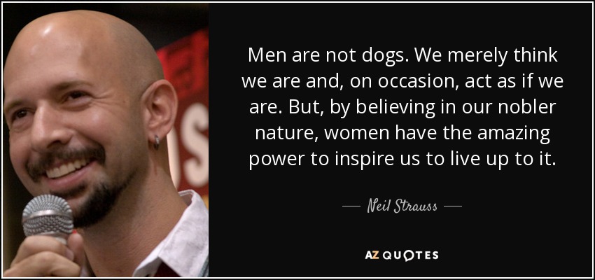 Men are not dogs. We merely think we are and, on occasion, act as if we are. But, by believing in our nobler nature, women have the amazing power to inspire us to live up to it. - Neil Strauss