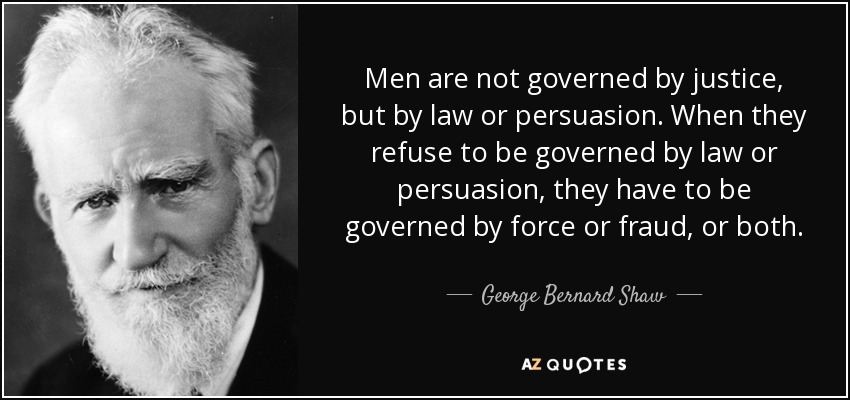Men are not governed by justice, but by law or persuasion. When they refuse to be governed by law or persuasion, they have to be governed by force or fraud, or both. - George Bernard Shaw