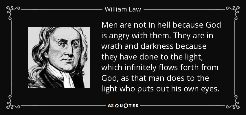 Men are not in hell because God is angry with them. They are in wrath and darkness because they have done to the light , which infinitely flows forth from God , as that man does to the light who puts out his own eyes . - William Law