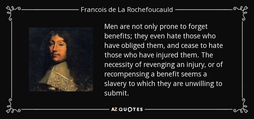 Men are not only prone to forget benefits; they even hate those who have obliged them, and cease to hate those who have injured them. The necessity of revenging an injury, or of recompensing a benefit seems a slavery to which they are unwilling to submit. - Francois de La Rochefoucauld