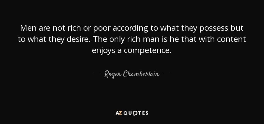 Men are not rich or poor according to what they possess but to what they desire. The only rich man is he that with content enjoys a competence. - Roger Chamberlain