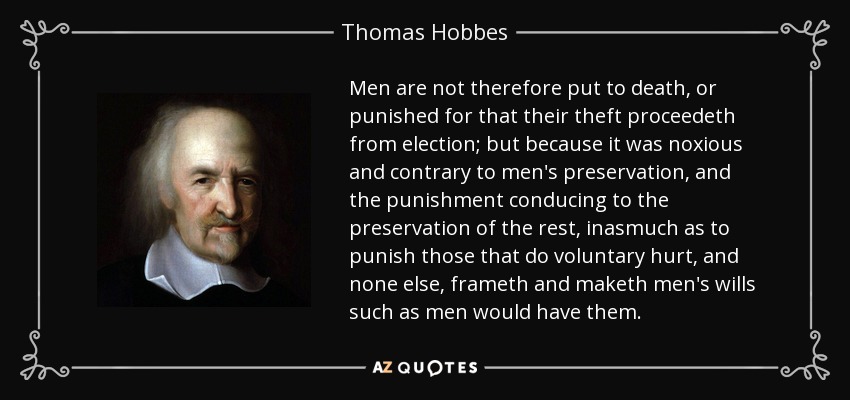Men are not therefore put to death, or punished for that their theft proceedeth from election; but because it was noxious and contrary to men's preservation, and the punishment conducing to the preservation of the rest, inasmuch as to punish those that do voluntary hurt, and none else, frameth and maketh men's wills such as men would have them. - Thomas Hobbes