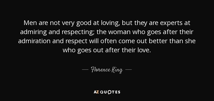 Men are not very good at loving, but they are experts at admiring and respecting; the woman who goes after their admiration and respect will often come out better than she who goes out after their love. - Florence King