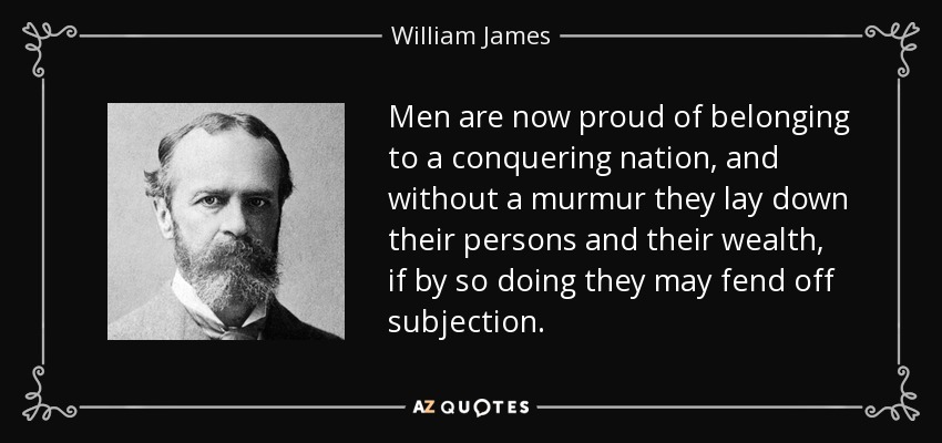 Men are now proud of belonging to a conquering nation, and without a murmur they lay down their persons and their wealth, if by so doing they may fend off subjection. - William James