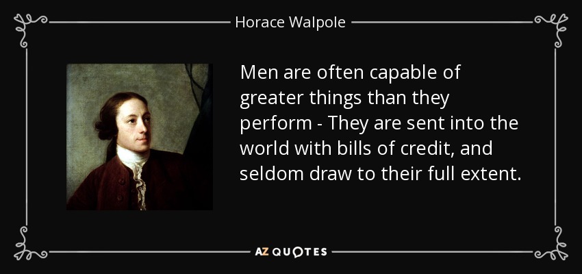 Men are often capable of greater things than they perform - They are sent into the world with bills of credit, and seldom draw to their full extent. - Horace Walpole