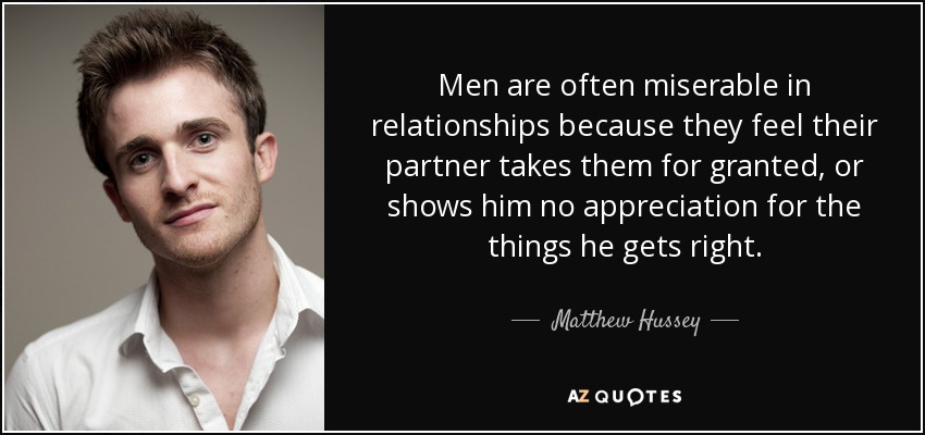 Men are often miserable in relationships because they feel their partner takes them for granted, or shows him no appreciation for the things he gets right. - Matthew Hussey