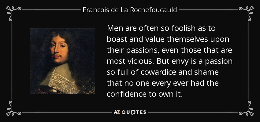 Men are often so foolish as to boast and value themselves upon their passions, even those that are most vicious. But envy is a passion so full of cowardice and shame that no one every ever had the confidence to own it. - Francois de La Rochefoucauld