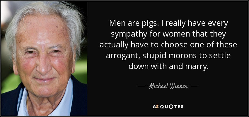 Men are pigs. I really have every sympathy for women that they actually have to choose one of these arrogant, stupid morons to settle down with and marry. - Michael Winner