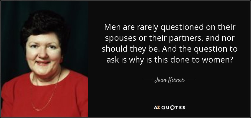 Men are rarely questioned on their spouses or their partners, and nor should they be. And the question to ask is why is this done to women? - Joan Kirner