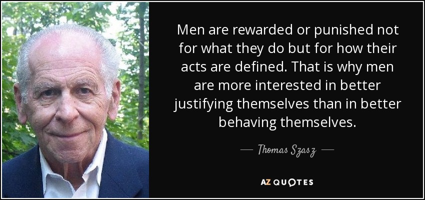 Men are rewarded or punished not for what they do but for how their acts are defined. That is why men are more interested in better justifying themselves than in better behaving themselves. - Thomas Szasz