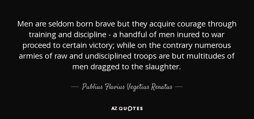 Men are seldom born brave but they acquire courage through training and discipline - a handful of men inured to war proceed to certain victory; while on the contrary numerous armies of raw and undisciplined troops are but multitudes of men dragged to the slaughter. - Publius Flavius Vegetius Renatus