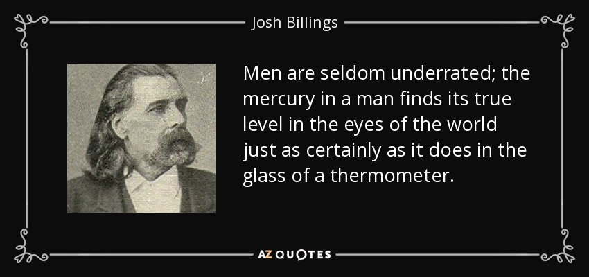 Men are seldom underrated; the mercury in a man finds its true level in the eyes of the world just as certainly as it does in the glass of a thermometer. - Josh Billings