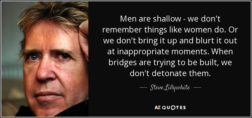 Men are shallow - we don't remember things like women do. Or we don't bring it up and blurt it out at inappropriate moments. When bridges are trying to be built, we don't detonate them. - Steve Lillywhite