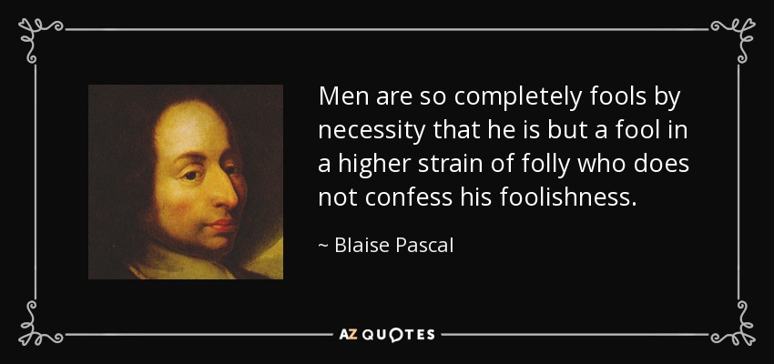 Men are so completely fools by necessity that he is but a fool in a higher strain of folly who does not confess his foolishness. - Blaise Pascal