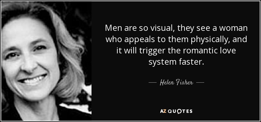 Men are so visual, they see a woman who appeals to them physically, and it will trigger the romantic love system faster. - Helen Fisher