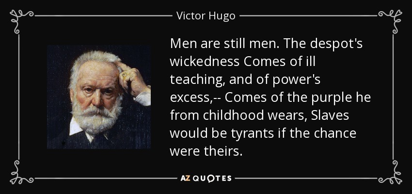 Men are still men. The despot's wickedness Comes of ill teaching, and of power's excess,-- Comes of the purple he from childhood wears, Slaves would be tyrants if the chance were theirs. - Victor Hugo