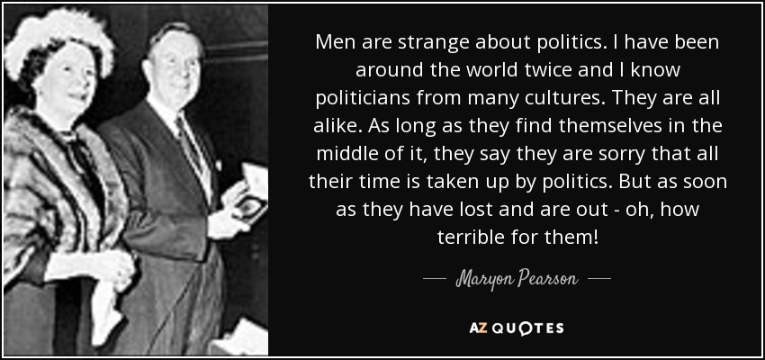 Men are strange about politics. I have been around the world twice and I know politicians from many cultures. They are all alike. As long as they find themselves in the middle of it, they say they are sorry that all their time is taken up by politics. But as soon as they have lost and are out - oh, how terrible for them! - Maryon Pearson