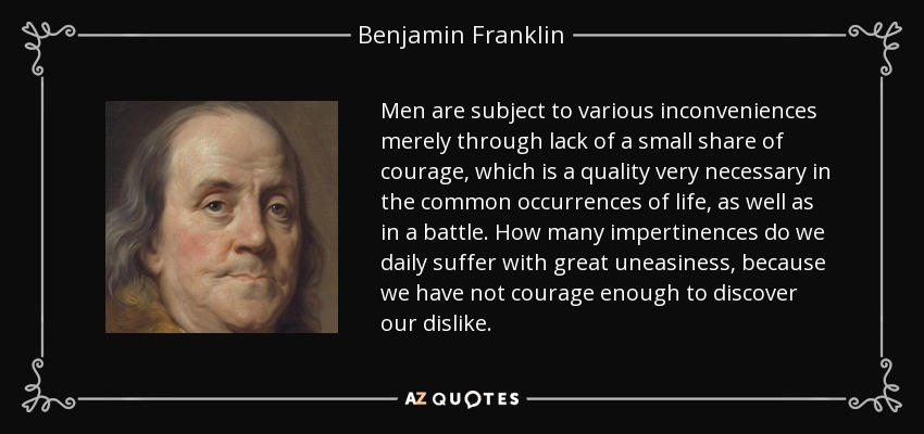 Men are subject to various inconveniences merely through lack of a small share of courage, which is a quality very necessary in the common occurrences of life, as well as in a battle. How many impertinences do we daily suffer with great uneasiness, because we have not courage enough to discover our dislike. - Benjamin Franklin