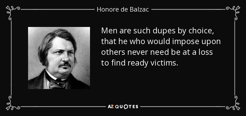 Men are such dupes by choice, that he who would impose upon others never need be at a loss to find ready victims. - Honore de Balzac